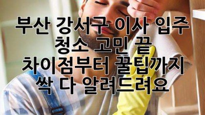 부산 강서구 이사, 입주 청소 고민 끝! ✨ 차이점부터 꿀팁까지 싹 다 알려드려요! 🧹